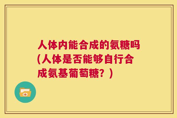 人体内能合成的氨糖吗(人体是否能够自行合成氨基葡萄糖?)
