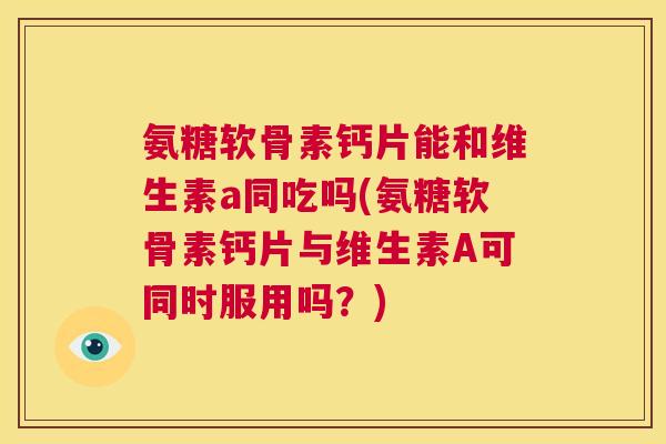 氨糖软骨素钙片能和维生素a同吃吗(氨糖软骨素钙片与维生素A可同时服用吗?)