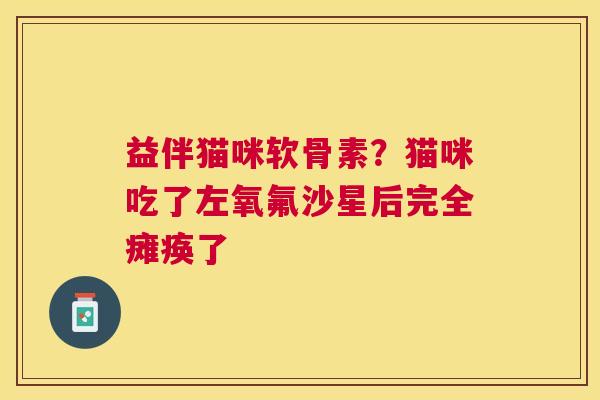 益伴猫咪软骨素？猫咪吃了左氧氟沙星后完全瘫痪了