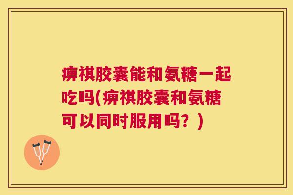 痹祺胶囊能和氨糖一起吃吗(痹祺胶囊和氨糖可以同时服用吗？)