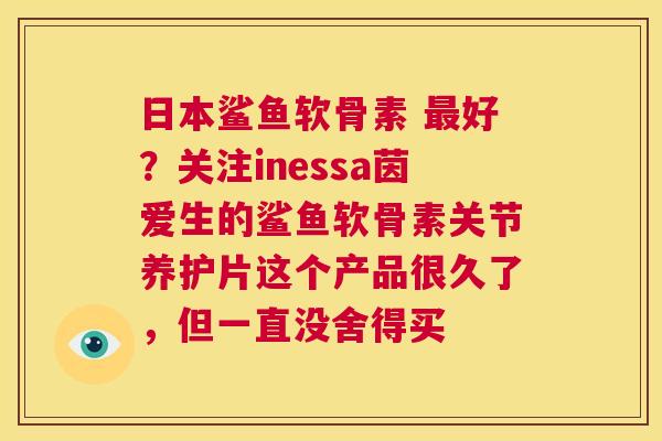 日本鲨鱼软骨素 好？关注inessa茵爱生的鲨鱼软骨素关节养护片这个产品很久了，但一直没舍得买