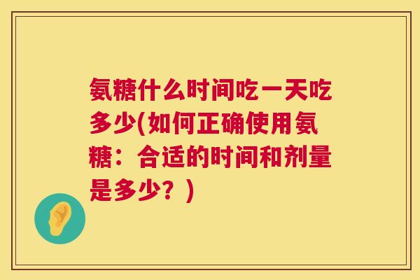 氨糖什么时间吃一天吃多少(如何正确使用氨糖：合适的时间和剂量是多少？)