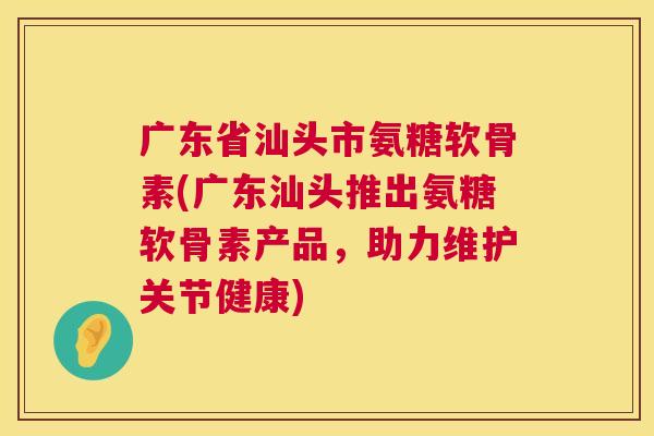 广东省汕头市氨糖软骨素(广东汕头推出氨糖软骨素产品，助力维护关节健康)