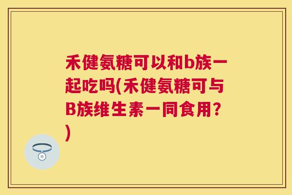 禾健氨糖可以和b族一起吃吗(禾健氨糖可与B族维生素一同食用?) 禾健氨糖可以和b族一起吃吗(禾健氨糖可与B族维生素一同食用?)