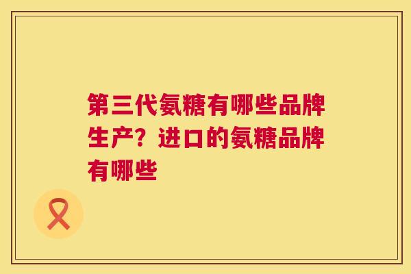 第三代氨糖有哪些品牌生产?进口的氨糖品牌有哪些 第三代氨糖有哪些品牌生产?进口的氨糖品牌有哪些