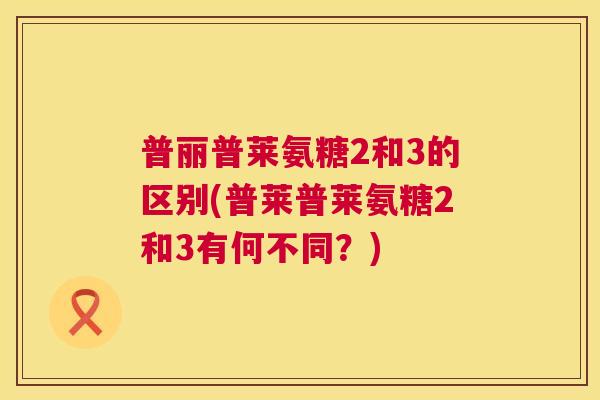 普丽普莱氨糖2和3的区别(普莱普莱氨糖2和3有何不同?) 普丽普莱氨糖2和3的区别(普莱普莱氨糖2和3有何不同?)