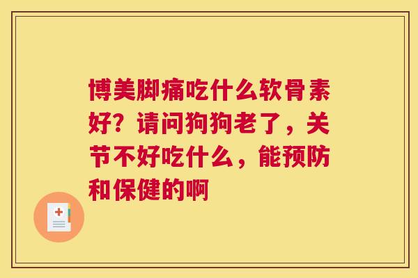 博美脚痛吃什么软骨素好？请问狗狗老了，关节不好吃什么，能预防和保健的啊