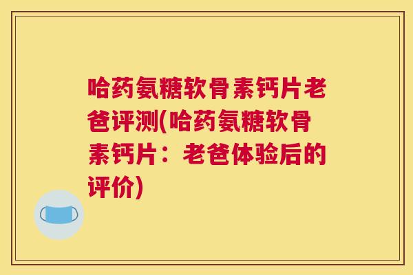 哈药氨糖软骨素钙片老爸评测(哈药氨糖软骨素钙片：老爸体验后的评价)
