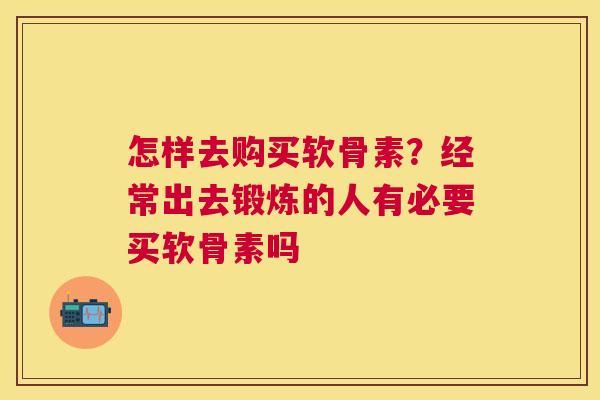 怎样去购买软骨素？经常出去锻炼的人有必要买软骨素吗