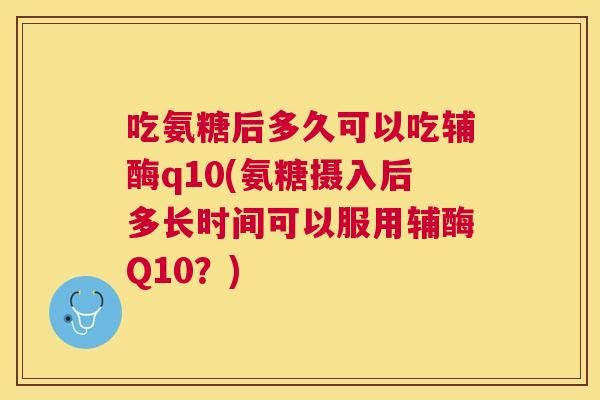 吃氨糖后多久可以吃辅酶q10(氨糖摄入后多长时间可以服用辅酶Q10?)