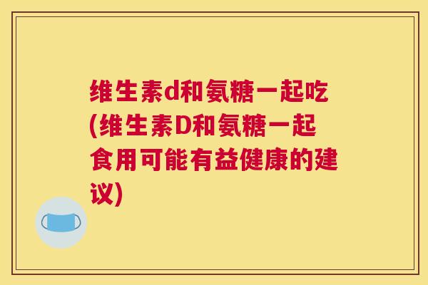 维生素d和氨糖一起吃(维生素D和氨糖一起食用可能有益健康的建议)