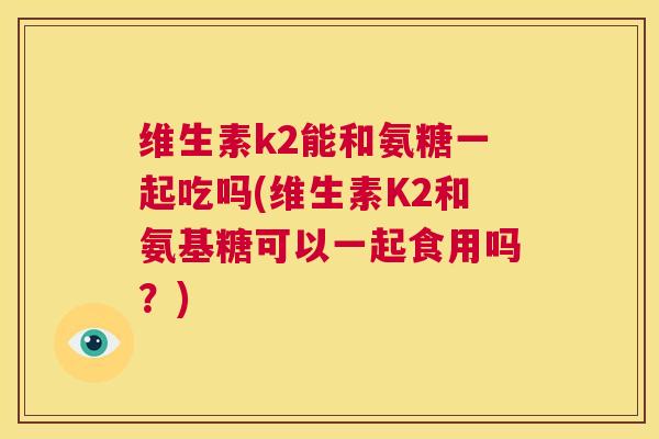 维生素k2能和氨糖一起吃吗(维生素K2和氨基糖可以一起食用吗？)