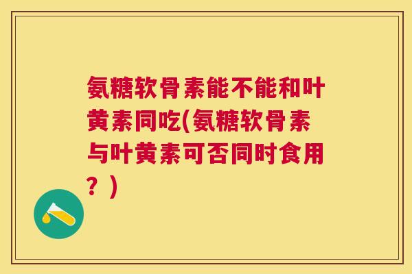 氨糖软骨素能不能和叶黄素同吃(氨糖软骨素与叶黄素可否同时食用？)