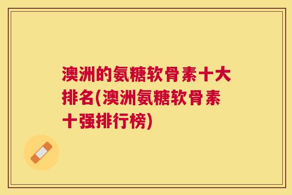 澳洲的氨糖软骨素十大排名(澳洲氨糖软骨素十强排行榜)
