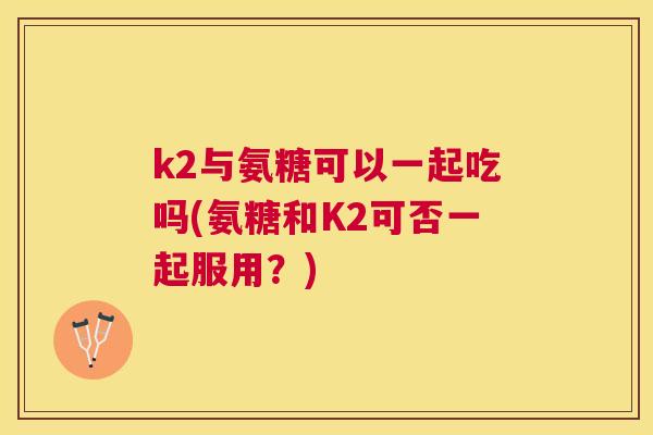 k2与氨糖可以一起吃吗(氨糖和K2可否一起服用？)