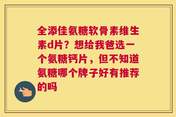 全添佳氨糖软骨素维生素d片？想给我爸选一个氨糖钙片，但不知道氨糖哪个牌子好有推荐的吗