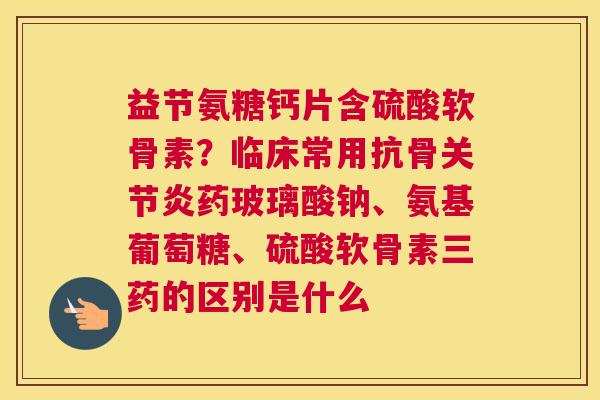 益节氨糖钙片含硫酸软骨素？临床常用抗骨关节炎药玻璃酸钠、氨基葡萄糖、硫酸软骨素三药的区别是什么