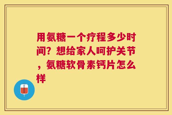 用氨糖一个疗程多少时间？想给家人呵护关节，氨糖软骨素钙片怎么样