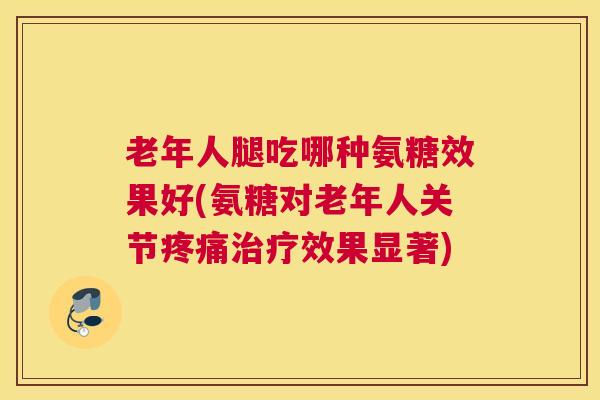 老年人腿吃哪种氨糖效果好(氨糖对老年人关节疼痛治疗效果显著)