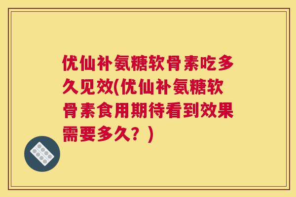 优仙补氨糖软骨素吃多久见效(优仙补氨糖软骨素食用期待看到效果需要多久？)