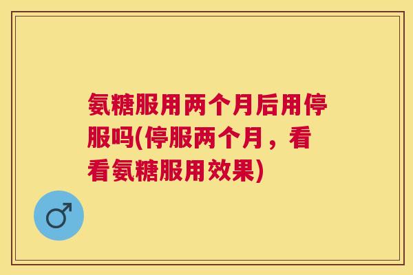 氨糖服用两个月后用停服吗(停服两个月，看看氨糖服用效果)