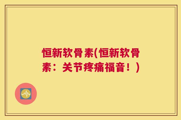 恒新软骨素(恒新软骨素：关节福音！)