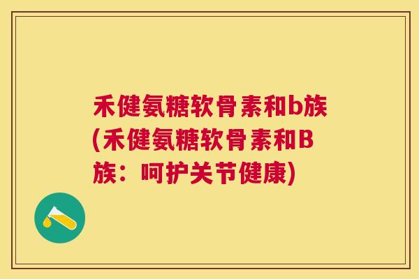 禾健氨糖软骨素和b族(禾健氨糖软骨素和B族：呵护关节健康)