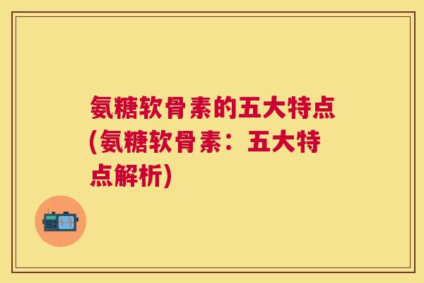 氨糖软骨素的五大特点(氨糖软骨素：五大特点解析)