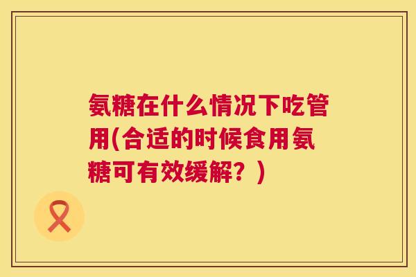 氨糖在什么情况下吃管用(合适的时候食用氨糖可有效缓解?)