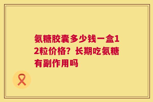 氨糖胶囊多少钱一盒12粒价格？长期吃氨糖有副作用吗