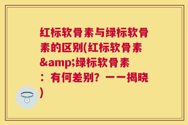 红标软骨素与绿标软骨素的区别(红标软骨素&绿标软骨素：有何差别？一一揭晓)