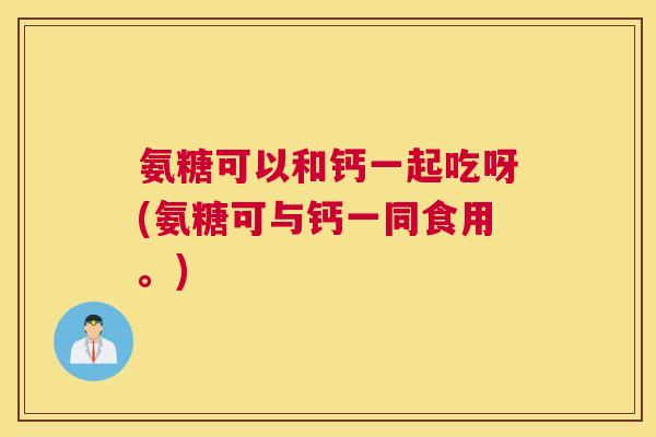 氨糖可以和钙一起吃呀(氨糖可与钙一同食用。)