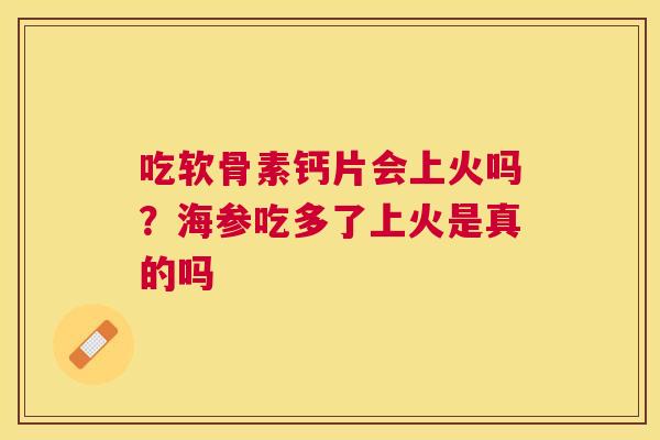 吃软骨素钙片会上火吗？海参吃多了上火是真的吗