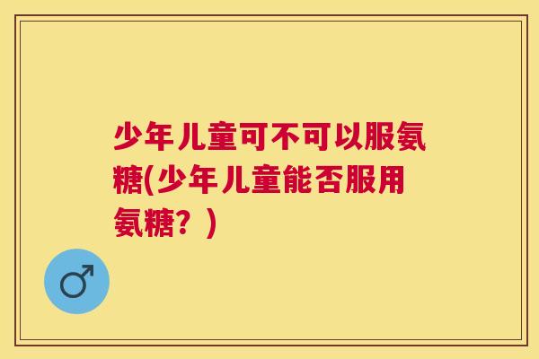 少年儿童可不可以服氨糖(少年儿童能否服用氨糖？)