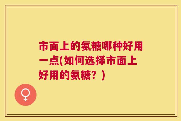 市面上的氨糖哪种好用一点(如何选择市面上好用的氨糖？)