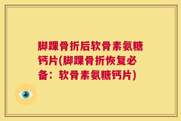 脚踝骨折后软骨素氨糖钙片(脚踝骨折恢复必备：软骨素氨糖钙片)