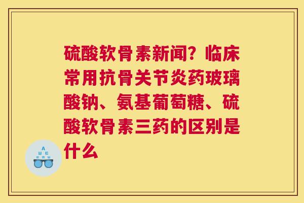 硫酸软骨素新闻？临床常用抗骨药玻璃酸钠、氨基葡萄糖、硫酸软骨素三药的区别是什么