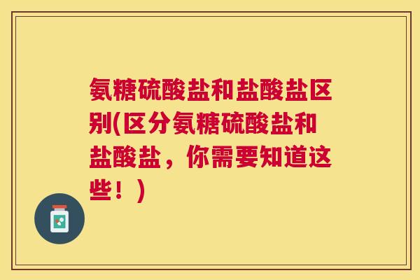 氨糖硫酸盐和盐酸盐区别(区分氨糖硫酸盐和盐酸盐,你需要知道这些!) 氨糖硫酸盐和盐酸盐区别(区分氨糖硫酸盐和盐酸盐,你需要知道这些!)