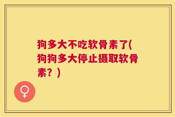 狗多大不吃软骨素了(狗狗多大停止摄取软骨素？)