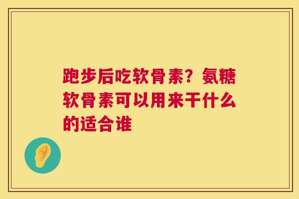跑步后吃软骨素？氨糖软骨素可以用来干什么的适合谁