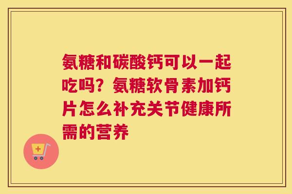 氨糖和碳酸钙可以一起吃吗？氨糖软骨素加钙片怎么补充关节健康所需的营养