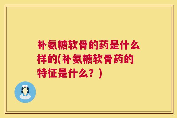 补氨糖软骨的药是什么样的(补氨糖软骨药的特征是什么？)