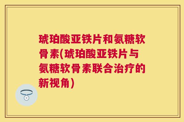 琥珀酸亚铁片和氨糖软骨素(琥珀酸亚铁片与氨糖软骨素联合治疗的新视角)