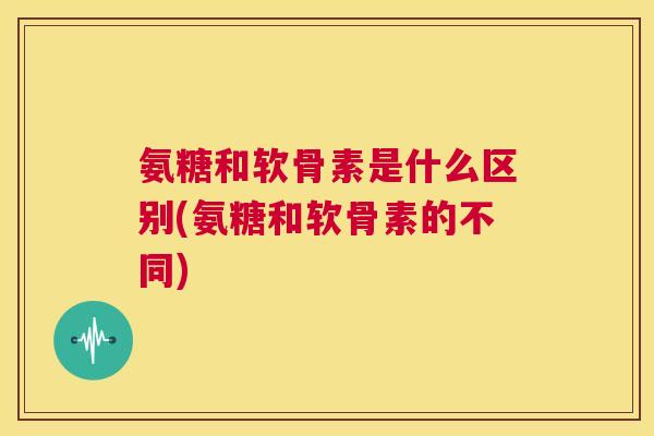 氨糖和软骨素是什么区别(氨糖和软骨素的不同)