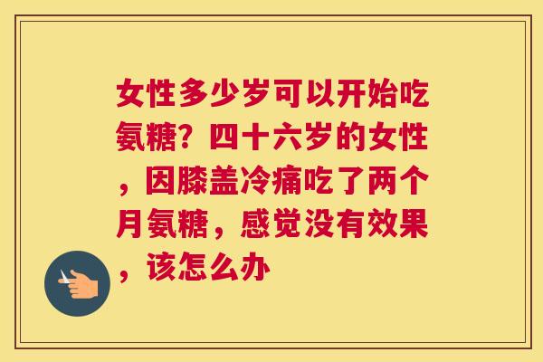 女性多少岁可以开始吃氨糖？四十六岁的女性，因膝盖冷痛吃了两个月氨糖，感觉没有效果，该怎么办