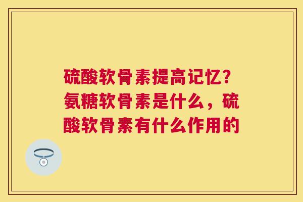 硫酸软骨素提高记忆？氨糖软骨素是什么，硫酸软骨素有什么作用的