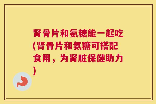肾骨片和氨糖能一起吃(肾骨片和氨糖可搭配食用，为肾脏保健助力)