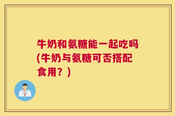 牛奶和氨糖能一起吃吗(牛奶与氨糖可否搭配食用？)