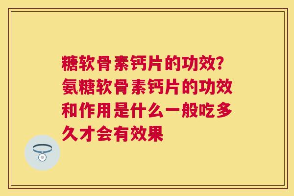 糖软骨素钙片的功效？氨糖软骨素钙片的功效和作用是什么一般吃多久才会有效果