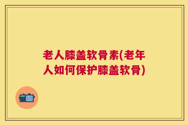 老人膝盖软骨素(老年人如何保护膝盖软骨)